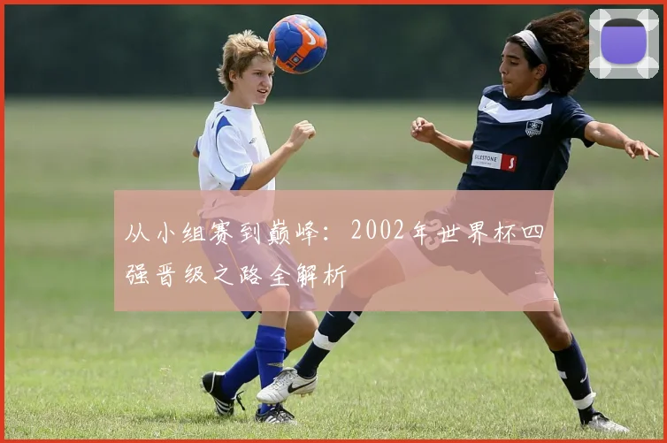 从小组赛到巅峰：2002年世界杯四强晋级之路全解析